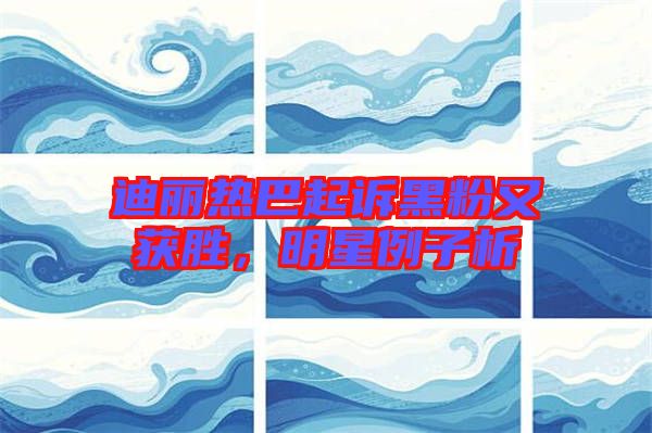 迪麗熱巴起訴黑粉又獲勝，明星例子析