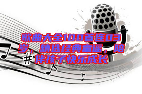 歌曲大全100首連03歲，精選經(jīng)典童謠，陪伴孩子快樂成長