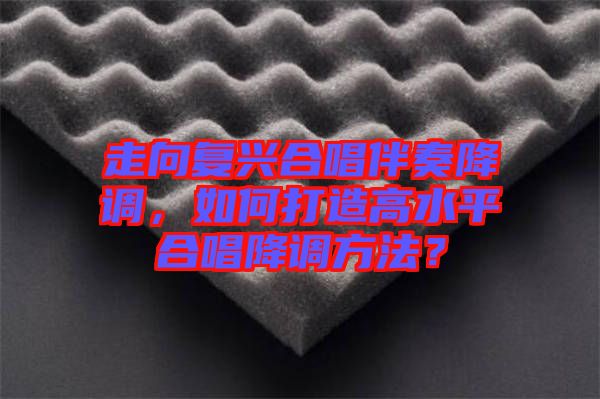 走向復興合唱伴奏降調(diào)，如何打造高水平合唱降調(diào)方法？