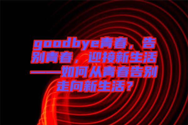 goodbye青春，告別青春，迎接新生活——如何從青春告別走向新生活？