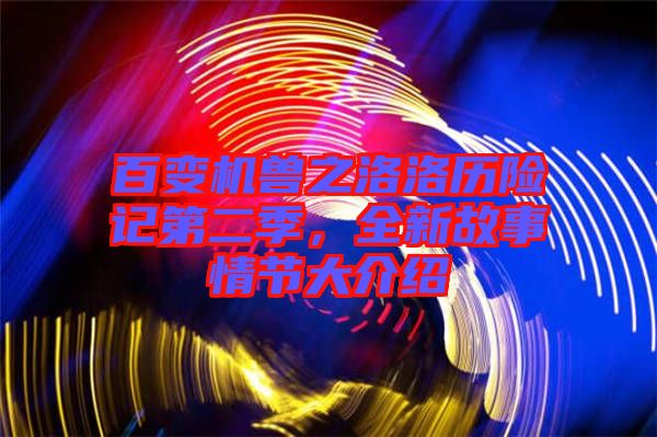 百變機獸之洛洛歷險記第二季，全新故事情節大介紹