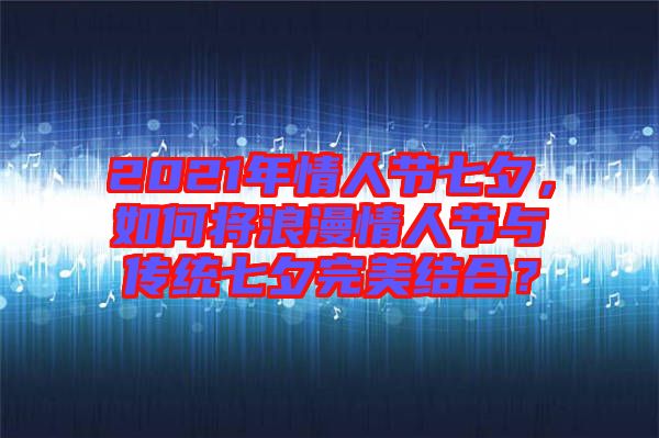 2021年情人節(jié)七夕，如何將浪漫情人節(jié)與傳統七夕完美結合？