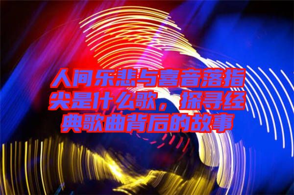 人間樂悲與喜音落指尖是什么歌，探尋經典歌曲背后的故事