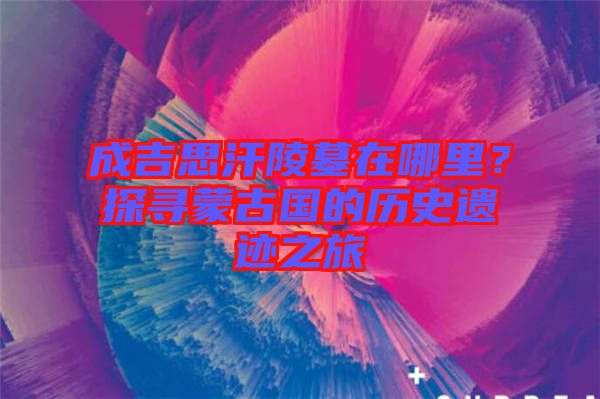 成吉思汗陵墓在哪里？探尋蒙古國的歷史遺跡之旅