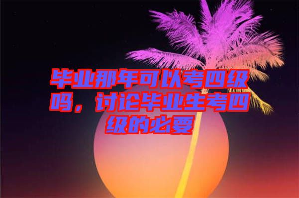 畢業(yè)那年可以考四級(jí)嗎，討論畢業(yè)生考四級(jí)的必要