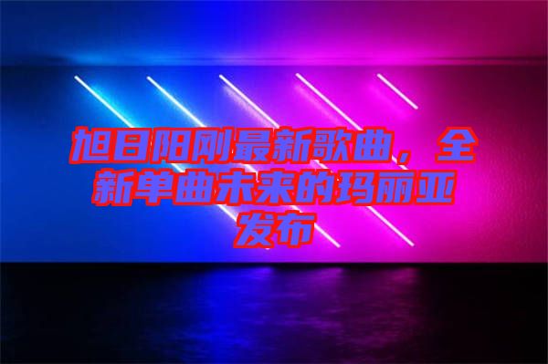旭日陽剛最新歌曲，全新單曲未來的瑪麗亞發布