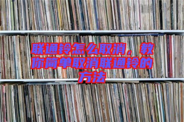聯(lián)通鈴怎么取消，教你簡(jiǎn)單取消聯(lián)通鈴的方法