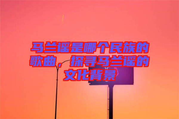 馬蘭謠是哪個民族的歌曲，探尋馬蘭謠的文化背景