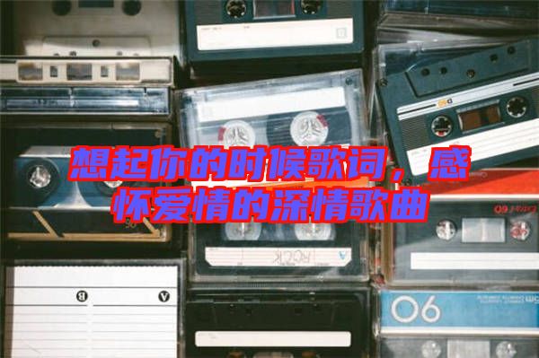 想起你的時候歌詞，感懷愛情的深情歌曲