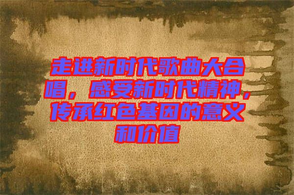 走進(jìn)新時(shí)代歌曲大合唱，感受新時(shí)代精神，傳承紅色基因的意義和價(jià)值