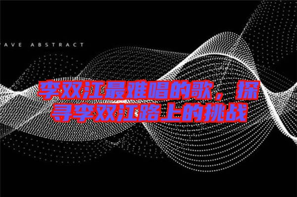 李雙江最難唱的歌，探尋李雙江路上的挑戰(zhàn)
