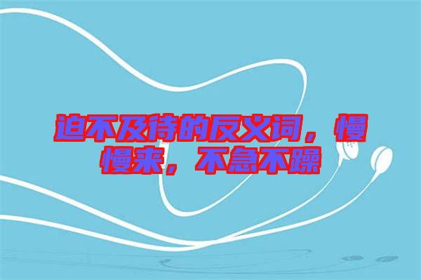 迫不及待的反義詞，慢慢來(lái)，不急不躁