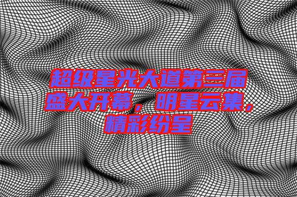超級星光大道第三屆盛大開幕，明星云集，精彩紛呈