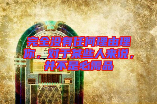 完全沒有任何理由理你，對于某些人來說，并不是必需品
