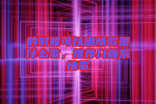 的時候可以唱情歌是什么歌，推薦幾首系情歌