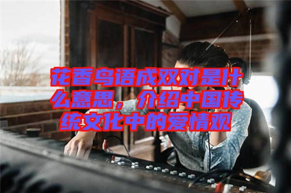 花香鳥(niǎo)語(yǔ)成雙對(duì)是什么意思，介紹中國(guó)傳統(tǒng)文化中的愛(ài)情觀