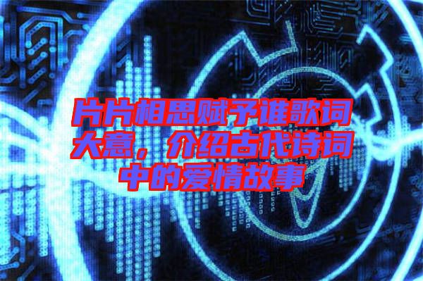片片相思賦予誰歌詞大意，介紹古代詩詞中的愛情故事