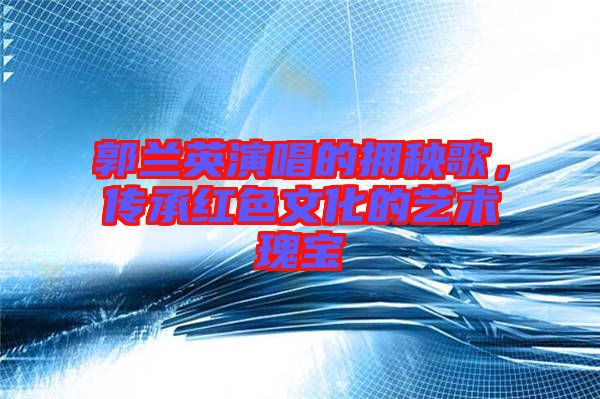 郭蘭英演唱的擁秧歌，傳承紅色文化的藝術瑰寶