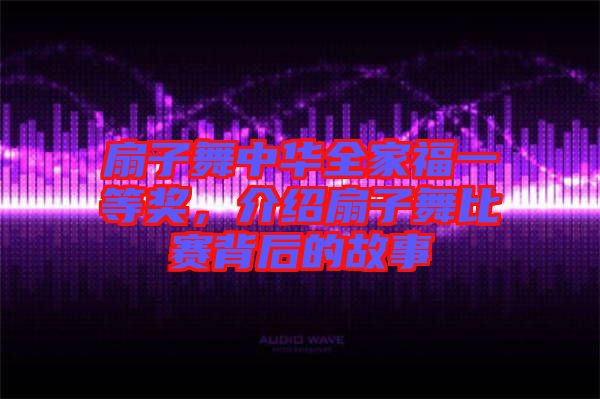 扇子舞中華全家福一等獎，介紹扇子舞比賽背后的故事