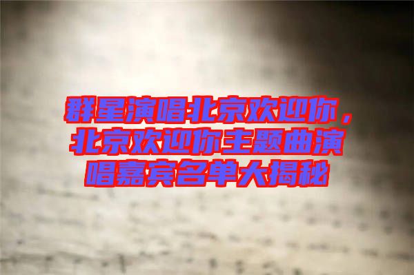 群星演唱北京歡迎你，北京歡迎你主題曲演唱嘉賓名單大揭秘