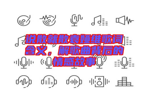 說散就散袁婭維歌詞含義，解歌曲背后的情感故事