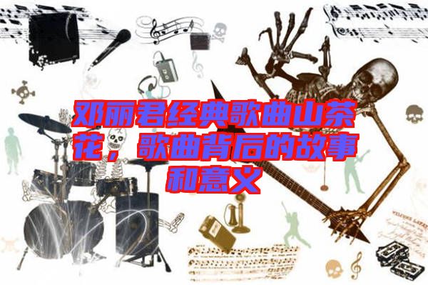 鄧麗君經典歌曲山茶花，歌曲背后的故事和意義