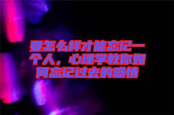 要怎么樣才能忘記一個人，心理學教你如何忘記過去的感情