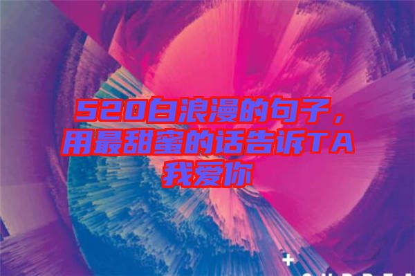 520白浪漫的句子，用最甜蜜的話告訴TA我愛你