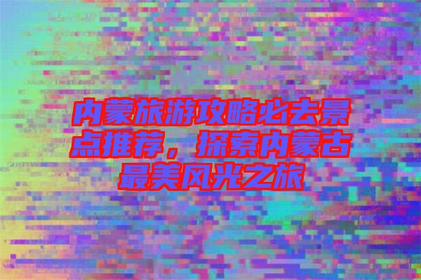 內蒙旅游攻略必去景點推薦，探索內蒙古最美風光之旅
