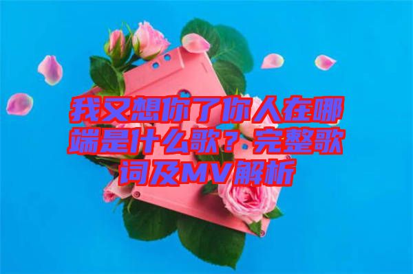 我又想你了你人在哪端是什么歌？完整歌詞及MV解析