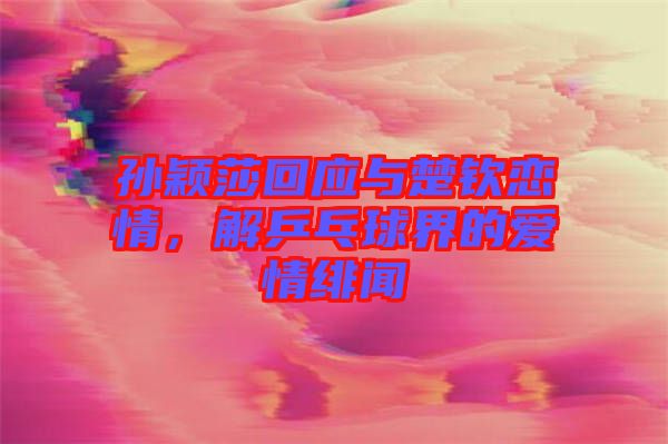 孫穎莎回應與楚欽戀情，解乒乓球界的愛情緋聞