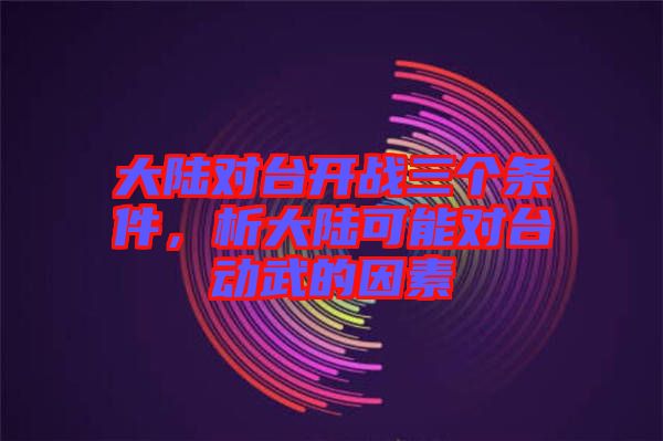大陸對(duì)臺(tái)開戰(zhàn)三個(gè)條件，析大陸可能對(duì)臺(tái)動(dòng)武的因素