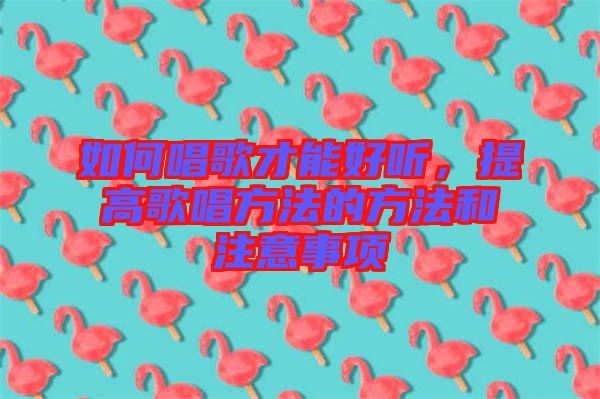 如何唱歌才能好聽，提高歌唱方法的方法和注意事項