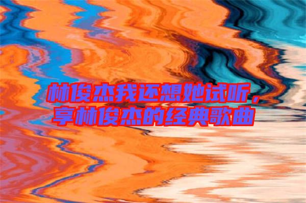 林俊杰我還想她試聽，享林俊杰的經典歌曲