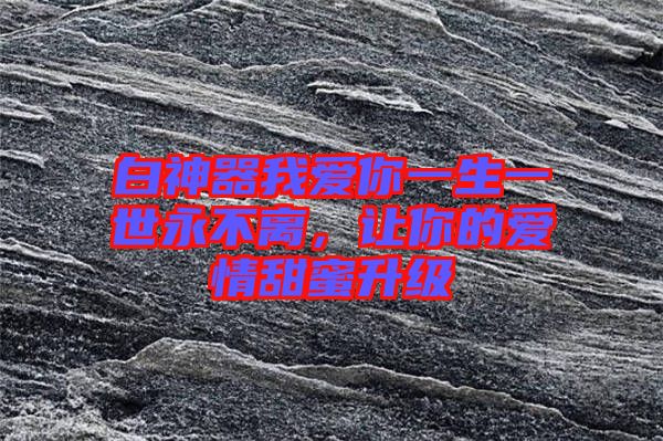 白神器我愛你一生一世永不離，讓你的愛情甜蜜升級