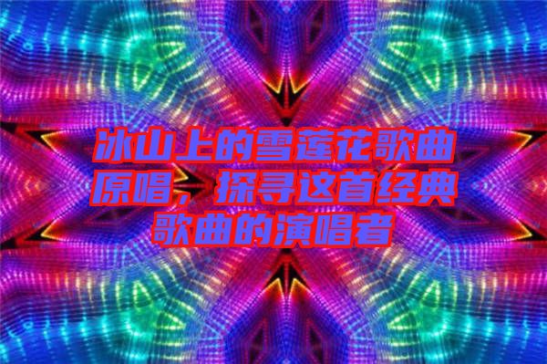 冰山上的雪蓮花歌曲原唱，探尋這首經(jīng)典歌曲的演唱者