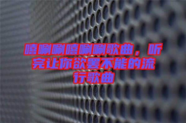 嘻唰唰嘻唰唰歌曲，聽完讓你欲罷不能的流行歌曲
