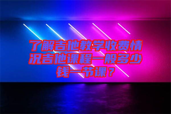 了解吉他教學收費情況吉他課程一般多少錢一節課？