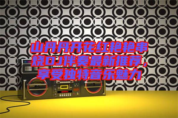 山丹丹開花紅艷艷串燒DJ伴奏最新推薦，享受獨(dú)特音樂(lè)魅力