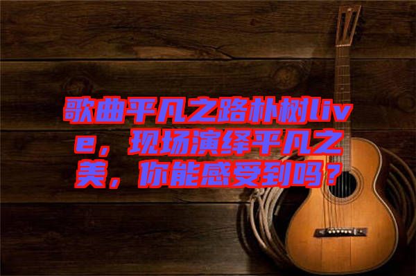 歌曲平凡之路樸樹live，現場演繹平凡之美，你能感受到嗎？