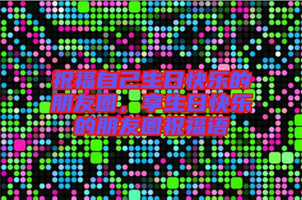 祝福自己生日快樂的朋友圈，享生日快樂的朋友圈祝福語