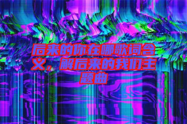 后來的你在哪歌詞含義，解后來的我們主題曲