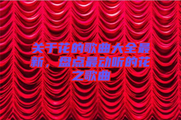 關(guān)于花的歌曲大全最新，盤點最動聽的花之歌曲