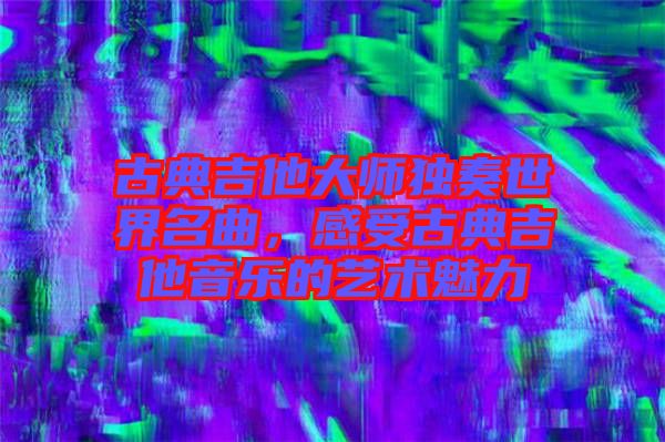古典吉他大師獨奏世界名曲，感受古典吉他音樂的藝術魅力