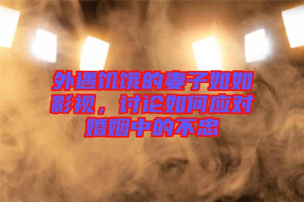 外遇饑餓的妻子如如影視，討論如何應對婚姻中的不忠