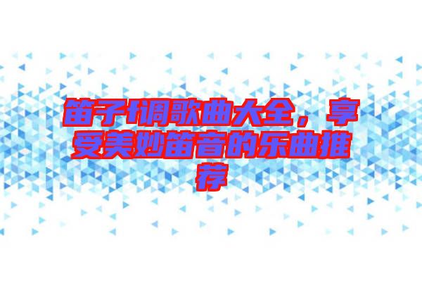 笛子f調歌曲大全，享受美妙笛音的樂曲推薦
