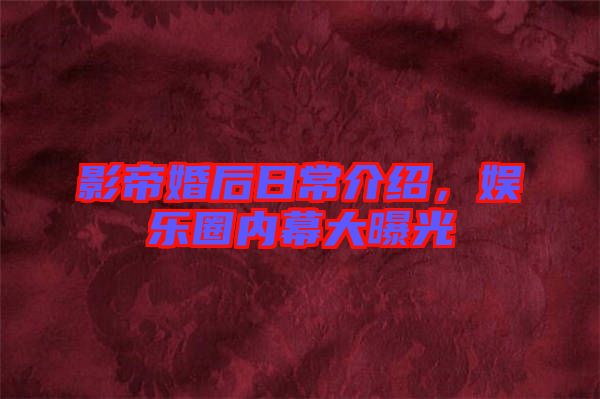 影帝婚后日常介紹，娛樂圈內幕大曝光