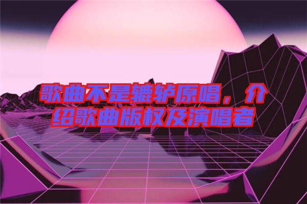 歌曲不是轆轤原唱，介紹歌曲版權及演唱者