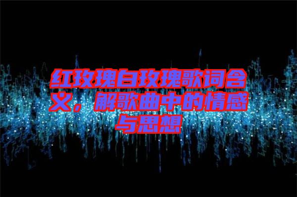 紅玫瑰白玫瑰歌詞含義，解歌曲中的情感與思想