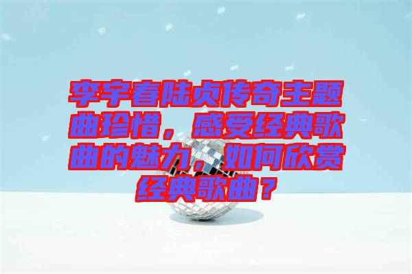 李宇春陸貞傳奇主題曲珍惜，感受經(jīng)典歌曲的魅力，如何欣賞經(jīng)典歌曲？